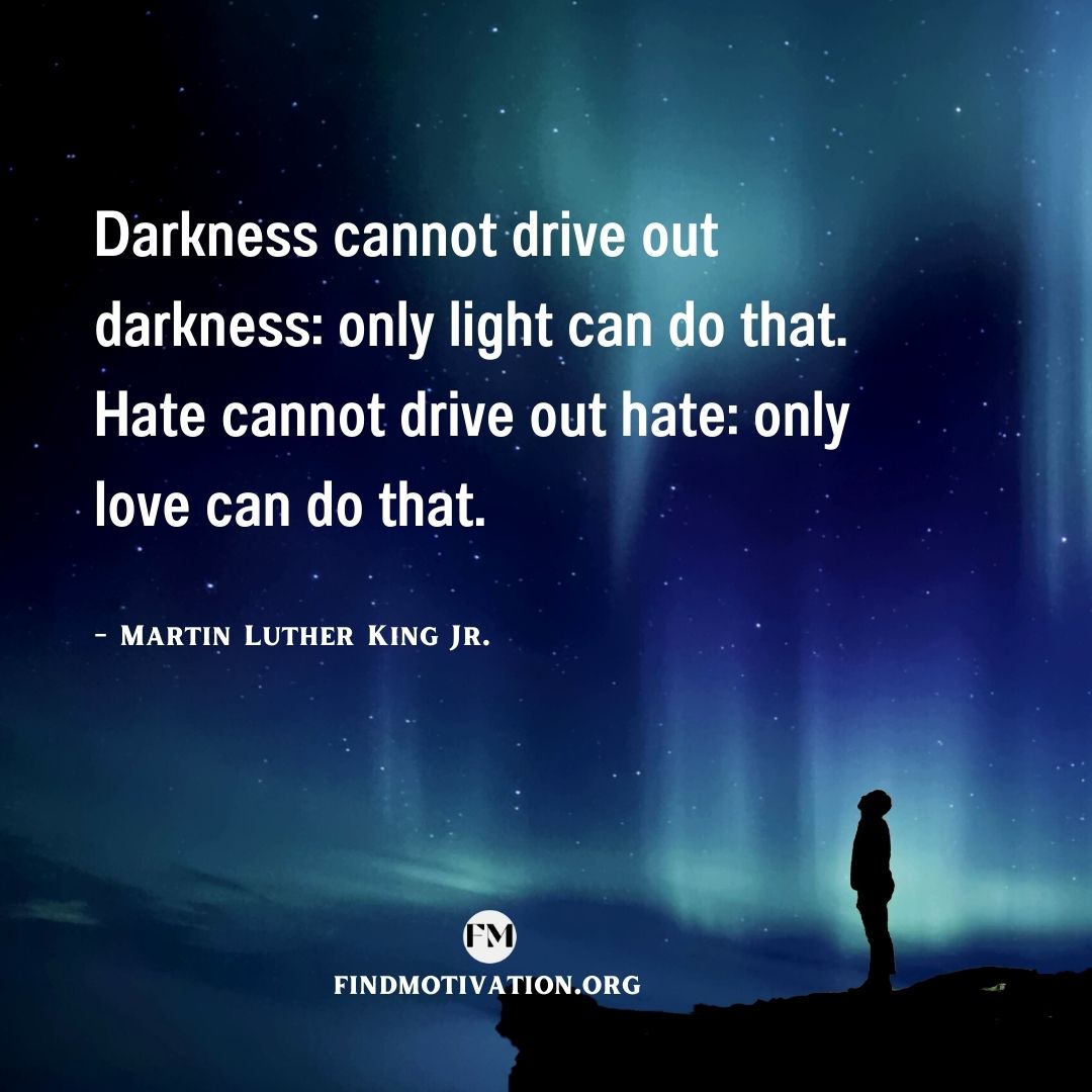 Darkness cannot drive out darkness: only light can do that. Hate cannot drive out hate: only love can do that.