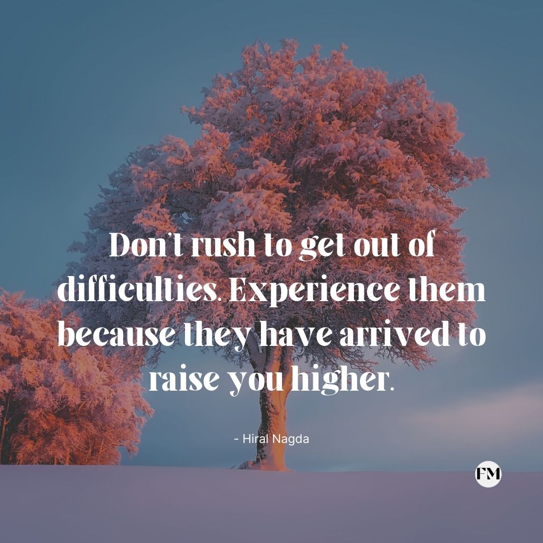Don't rush to get out of difficulties. Experience them because they have arrived to raise you higher.